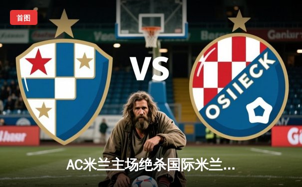 AC米兰主场绝杀国际米兰，皮奥利战术调整铸就德比胜利