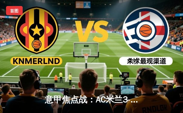 意甲焦点战：AC米兰3-1逆转罗马，莱奥双响+助攻闪耀圣西罗