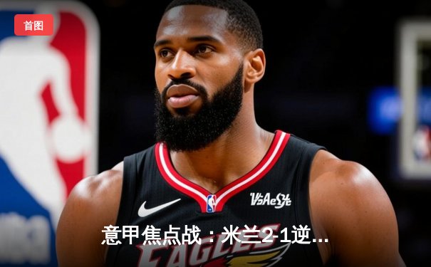 意甲焦点战：米兰2-1逆转尤文图斯，莱奥传射建功锁定胜局