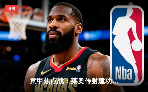 意甲焦点战：莱奥传射建功 AC米兰3-1逆转维罗纳稳居积分榜次席